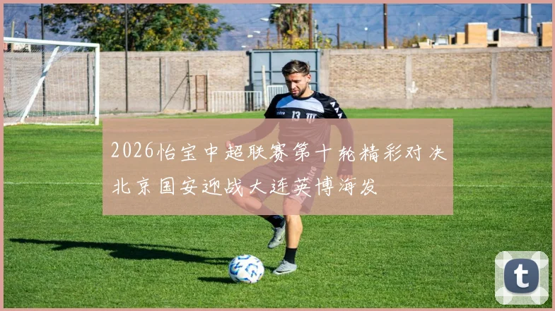 2026怡宝中超联赛第十轮精彩对决北京国安迎战大连英博海发