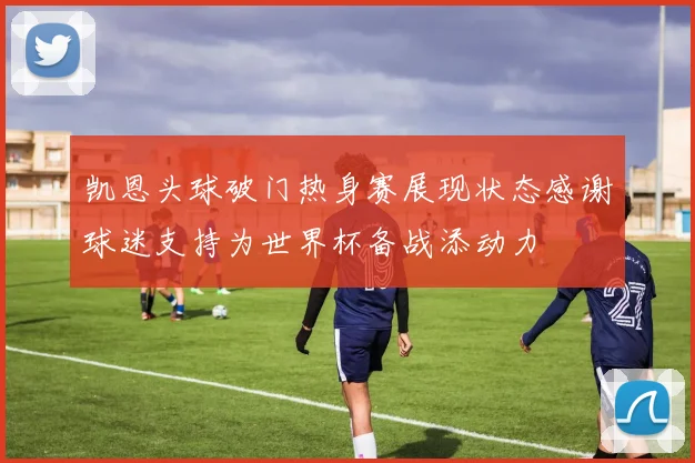 凯恩头球破门热身赛展现状态感谢球迷支持为世界杯备战添动力