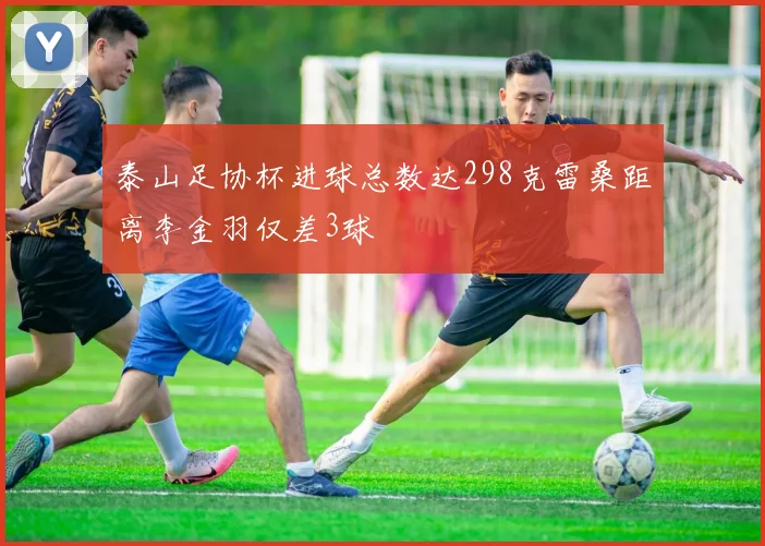 泰山足协杯进球总数达298克雷桑距离李金羽仅差3球