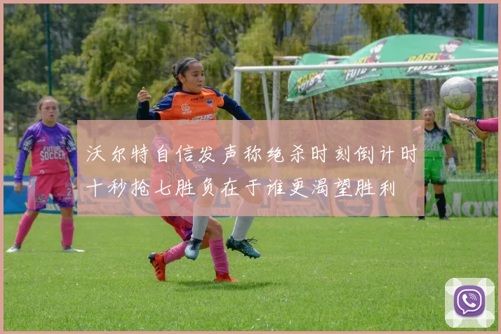 沃尔特自信发声称绝杀时刻倒计时十秒抢七胜负在于谁更渴望胜利