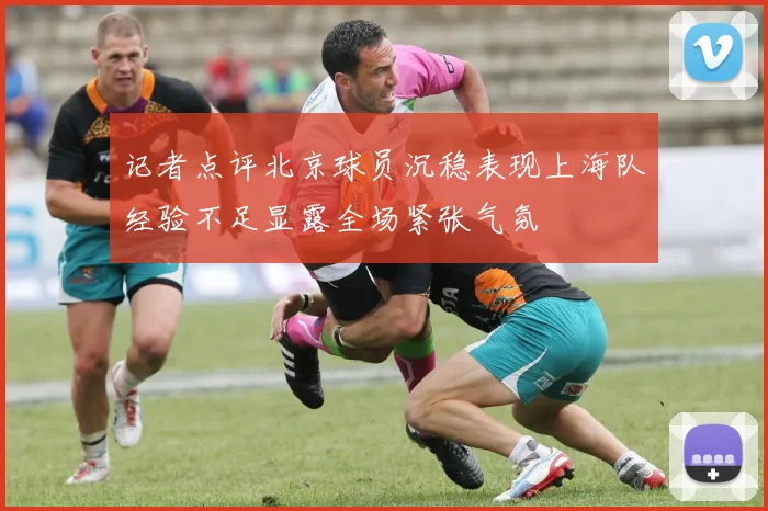 记者点评北京球员沉稳表现上海队经验不足显露全场紧张气氛
