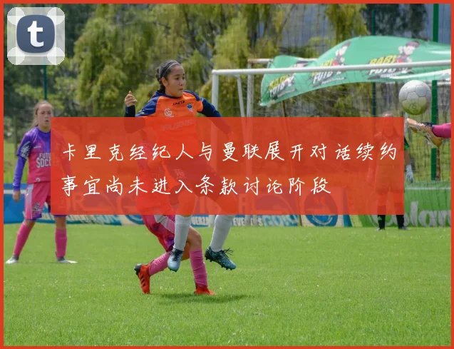 卡里克经纪人与曼联展开对话续约事宜尚未进入条款讨论阶段