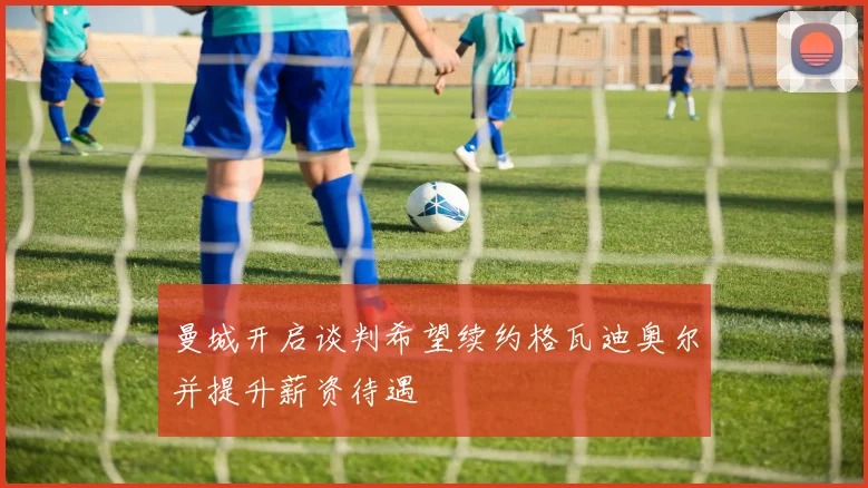 曼城开启谈判希望续约格瓦迪奥尔并提升薪资待遇