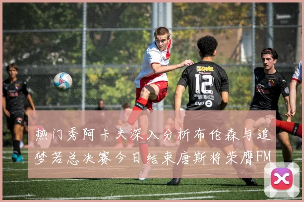 热门秀阿卡夫深入分析布伦森与追梦若总决赛今日结束唐斯将荣膺FMVP