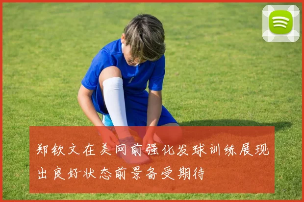 郑钦文在美网前强化发球训练展现出良好状态前景备受期待