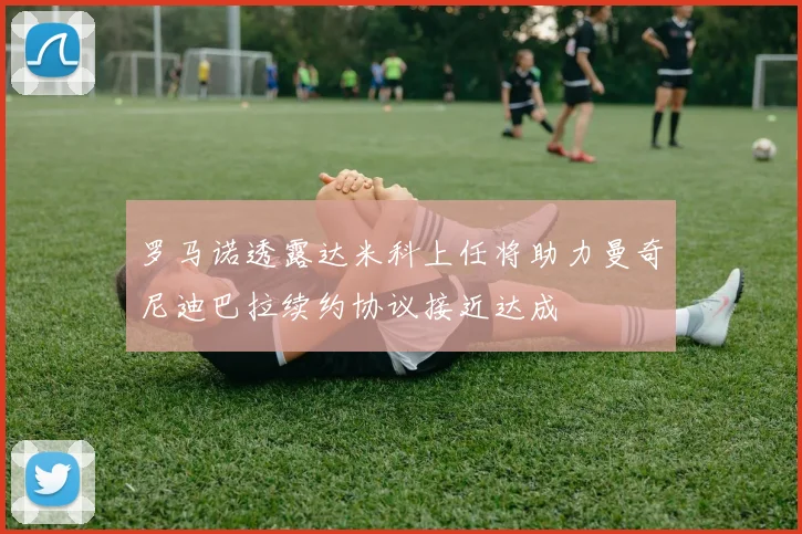 罗马诺透露达米科上任将助力曼奇尼迪巴拉续约协议接近达成