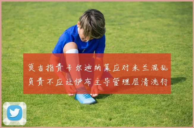 莫吉指责卡尔迪纳莱应对米兰混乱负责不应让伊布主导管理层清洗行动