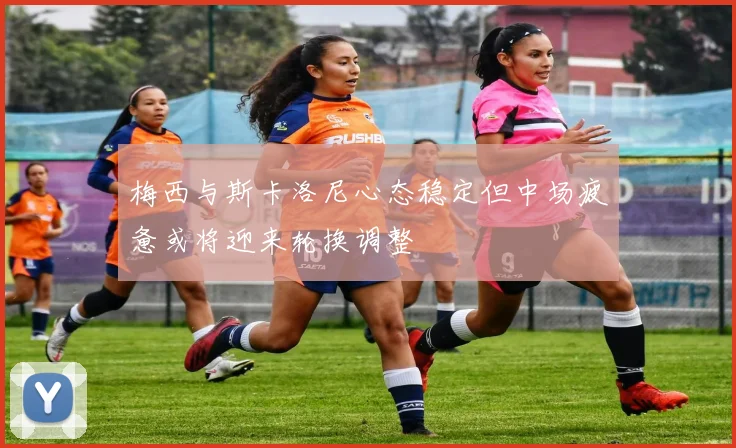 梅西与斯卡洛尼心态稳定但中场疲惫或将迎来轮换调整