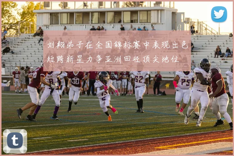 刘翔弟子在全国锦标赛中表现出色短跨新星力争亚洲田径顶尖地位