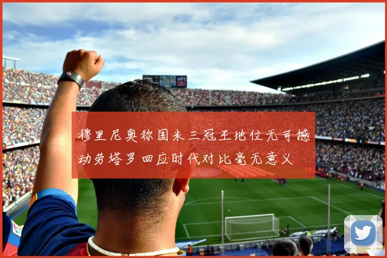 穆里尼奥称国米三冠王地位无可撼动劳塔罗回应时代对比毫无意义