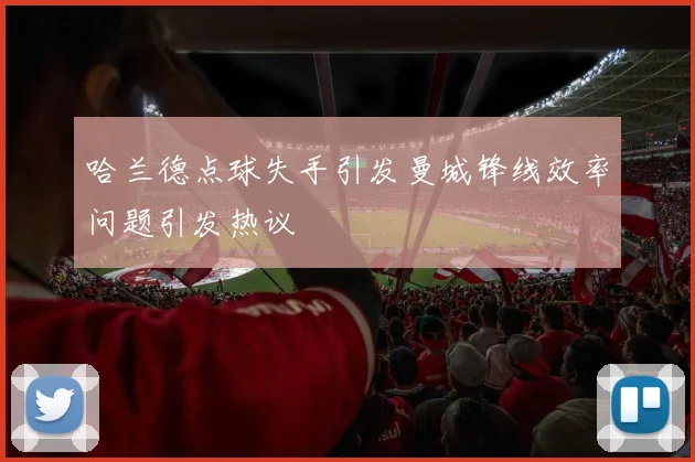 哈兰德点球失手引发曼城锋线效率问题引发热议
