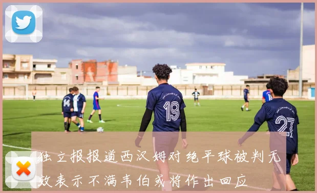 独立报报道西汉姆对绝平球被判无效表示不满韦伯或将作出回应