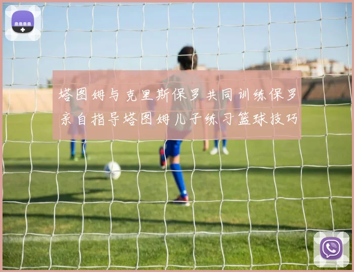 塔图姆与克里斯保罗共同训练保罗亲自指导塔图姆儿子练习篮球技巧