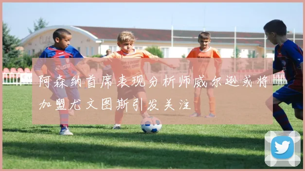阿森纳首席表现分析师威尔逊或将加盟尤文图斯引发关注