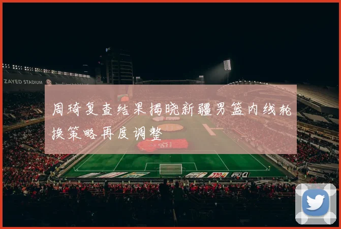 周琦复查结果揭晓新疆男篮内线轮换策略再度调整