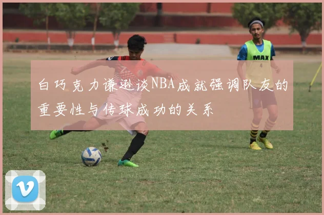 白巧克力谦逊谈NBA成就强调队友的重要性与传球成功的关系