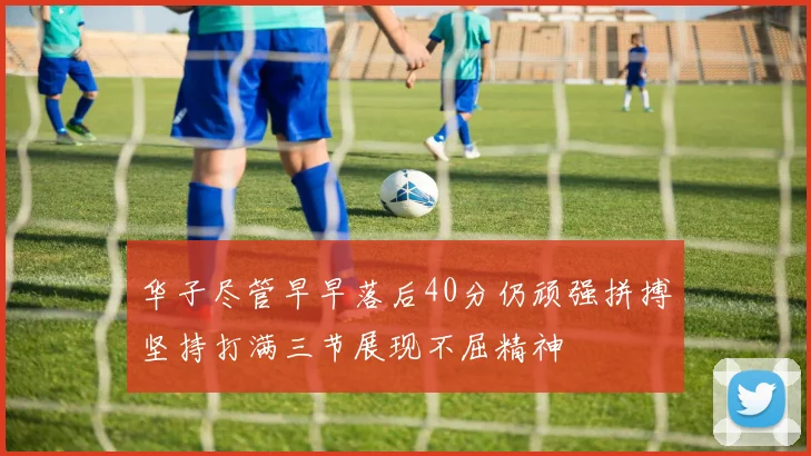 华子尽管早早落后40分仍顽强拼搏坚持打满三节展现不屈精神