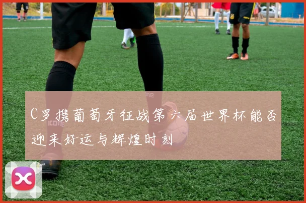 C罗携葡萄牙征战第六届世界杯能否迎来好运与辉煌时刻