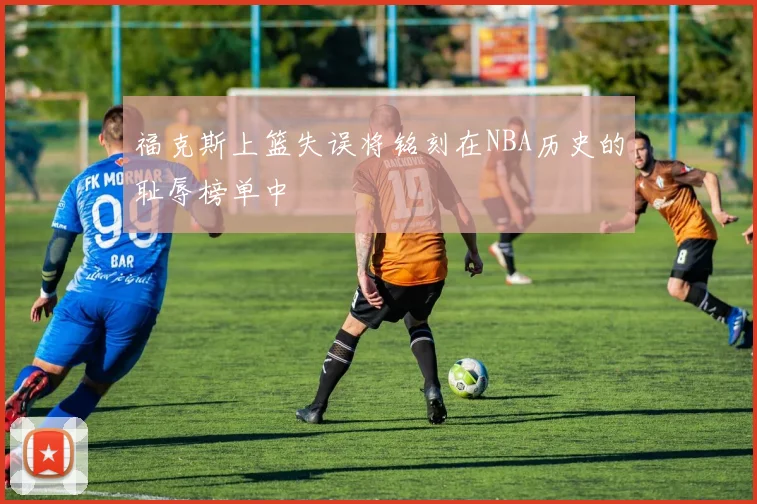 福克斯上篮失误将铭刻在NBA历史的耻辱榜单中