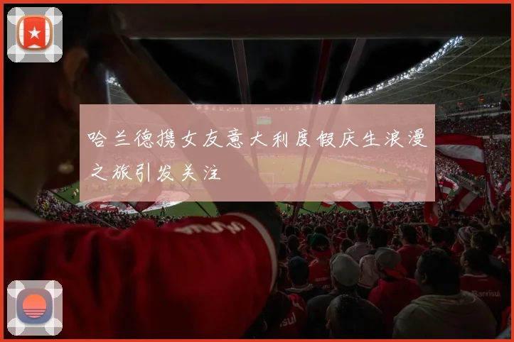哈兰德携女友意大利度假庆生浪漫之旅引发关注