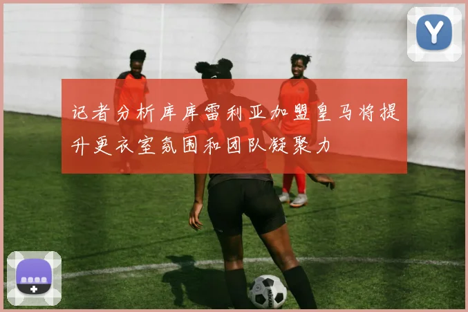 记者分析库库雷利亚加盟皇马将提升更衣室氛围和团队凝聚力