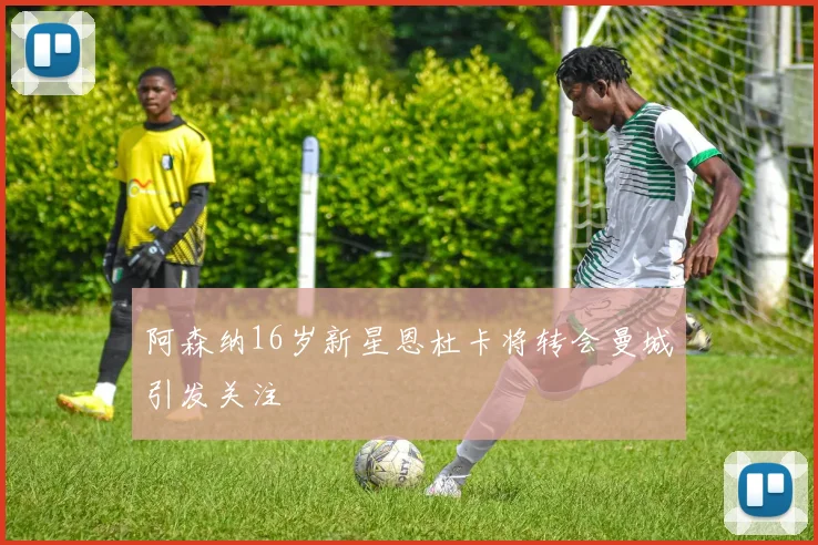 阿森纳16岁新星恩杜卡将转会曼城引发关注