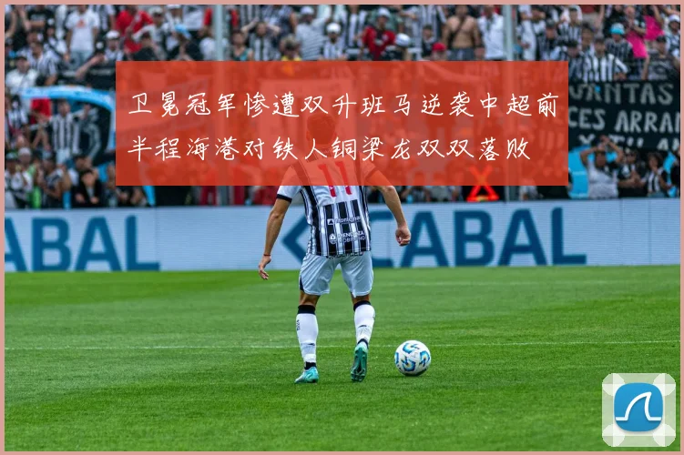 卫冕冠军惨遭双升班马逆袭中超前半程海港对铁人铜梁龙双双落败